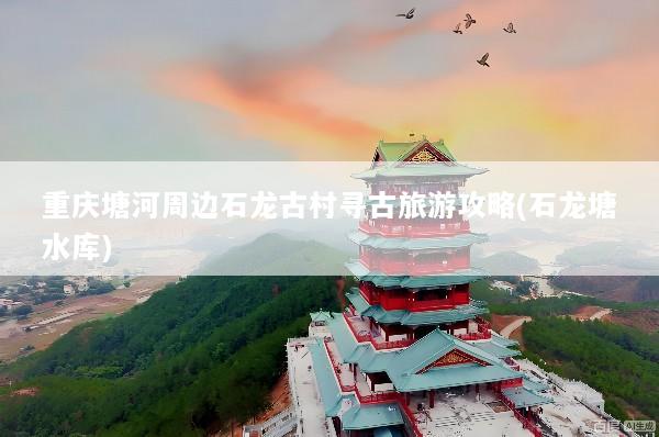 重庆塘河周边石龙古村寻古旅游攻略(石龙塘水库)