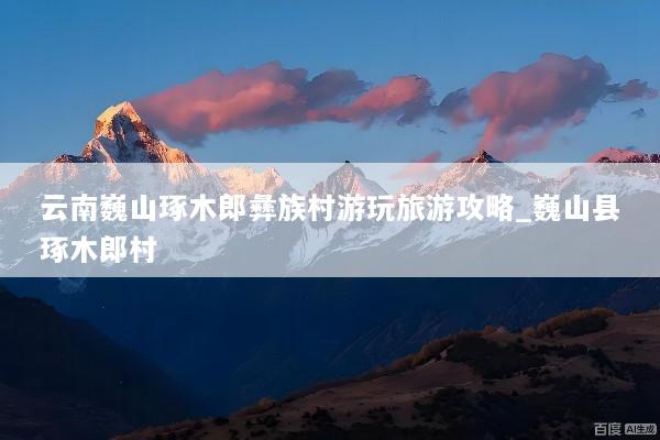 云南巍山琢木郎彝族村游玩旅游攻略_巍山县琢木郎村