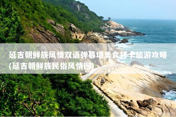 延吉朝鲜族风情双语弹幕墙美食打卡旅游攻略(延吉朝鲜族民俗风情园)