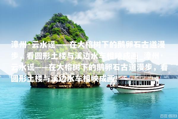 漳州·云水谣——在大榕树下的鹅卵石古道漫步，看圆形土楼与溪边水车相映成画_漳州·云水谣——在大榕树下的鹅卵石古道漫步，看圆形土楼与溪边水车相映成画