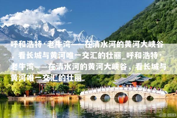 呼和浩特·老牛湾——在清水河的黄河大峡谷，看长城与黄河唯一交汇的壮丽_呼和浩特·老牛湾——在清水河的黄河大峡谷，看长城与黄河唯一交汇的壮丽