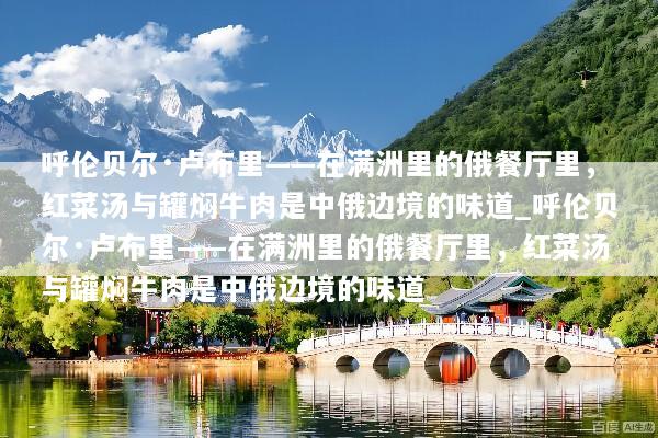 呼伦贝尔·卢布里——在满洲里的俄餐厅里，红菜汤与罐焖牛肉是中俄边境的味道_呼伦贝尔·卢布里——在满洲里的俄餐厅里，红菜汤与罐焖牛肉是中俄边境的味道