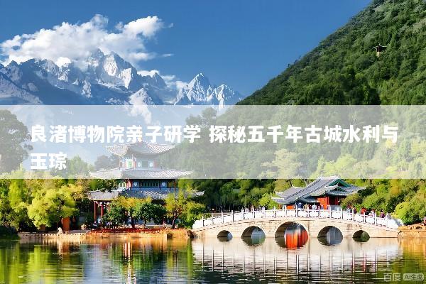 良渚博物院亲子研学 探秘五千年古城水利与玉琮