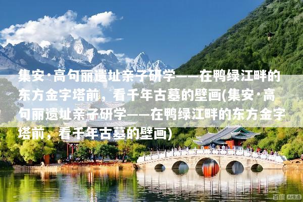 集安·高句丽遗址亲子研学——在鸭绿江畔的东方金字塔前，看千年古墓的壁画(集安·高句丽遗址亲子研学——在鸭绿江畔的东方金字塔前，看千年古墓的壁画)