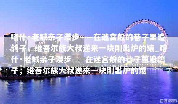 喀什·老城亲子漫步——在迷宫般的巷子里追鸽子，维吾尔族大叔递来一块刚出炉的馕_喀什·老城亲子漫步——在迷宫般的巷子里追鸽子，维吾尔族大叔递来一块刚出炉的馕