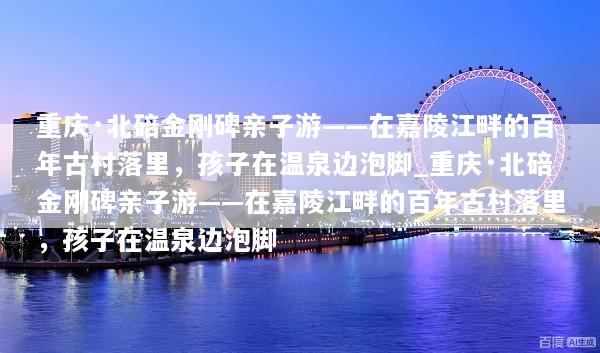 重庆·北碚金刚碑亲子游——在嘉陵江畔的百年古村落里，孩子在温泉边泡脚_重庆·北碚金刚碑亲子游——在嘉陵江畔的百年古村落里，孩子在温泉边泡脚