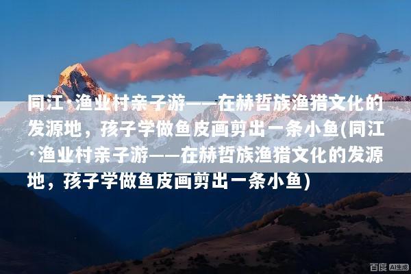 同江·渔业村亲子游——在赫哲族渔猎文化的发源地，孩子学做鱼皮画剪出一条小鱼(同江·渔业村亲子游——在赫哲族渔猎文化的发源地，孩子学做鱼皮画剪出一条小鱼)