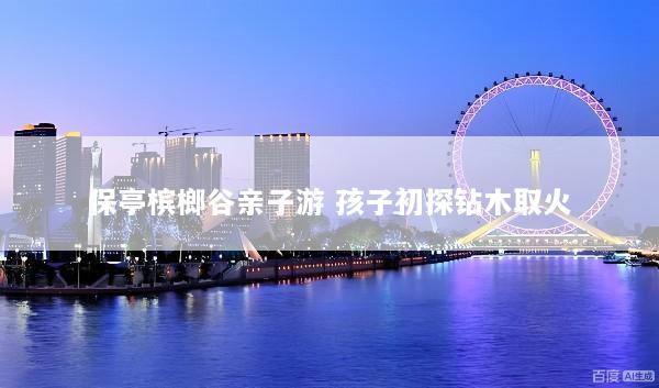 保亭槟榔谷亲子游 孩子初探钻木取火