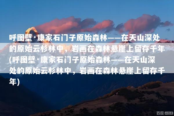 呼图壁·康家石门子原始森林——在天山深处的原始云杉林中，岩画在森林悬崖上留存千年(呼图壁·康家石门子原始森林——在天山深处的原始云杉林中，岩画在森林悬崖上留存千年)