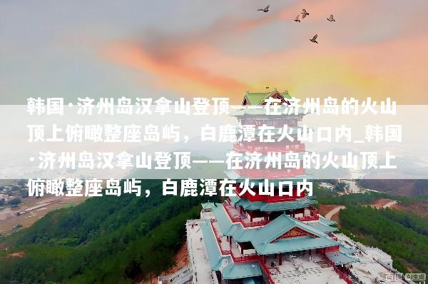 韩国·济州岛汉拿山登顶——在济州岛的火山顶上俯瞰整座岛屿，白鹿潭在火山口内_韩国·济州岛汉拿山登顶——在济州岛的火山顶上俯瞰整座岛屿，白鹿潭在火山口内