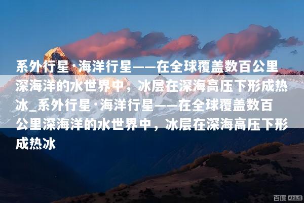 系外行星·海洋行星——在全球覆盖数百公里深海洋的水世界中，冰层在深海高压下形成热冰_系外行星·海洋行星——在全球覆盖数百公里深海洋的水世界中，冰层在深海高压下形成热冰