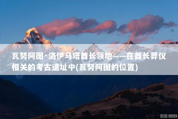 瓦努阿图·洛伊马塔酋长领地——在酋长葬仪相关的考古遗址中(瓦努阿图的位置)
