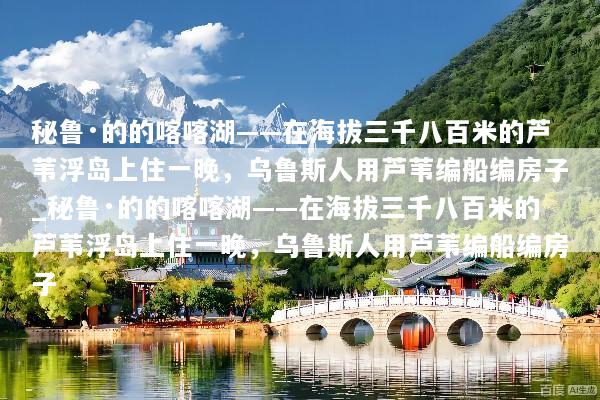 秘鲁·的的喀喀湖——在海拔三千八百米的芦苇浮岛上住一晚，乌鲁斯人用芦苇编船编房子_秘鲁·的的喀喀湖——在海拔三千八百米的芦苇浮岛上住一晚，乌鲁斯人用芦苇编船编房子
