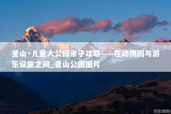釜山·儿童大公园亲子攻略——在动物园与游乐设施之间_釜山公园图片