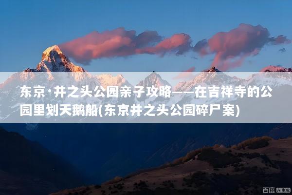 东京·井之头公园亲子攻略——在吉祥寺的公园里划天鹅船(东京井之头公园碎尸案)