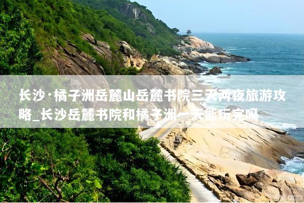长沙·橘子洲岳麓山岳麓书院三天两夜旅游攻略_长沙岳麓书院和橘子洲一天能玩完吗