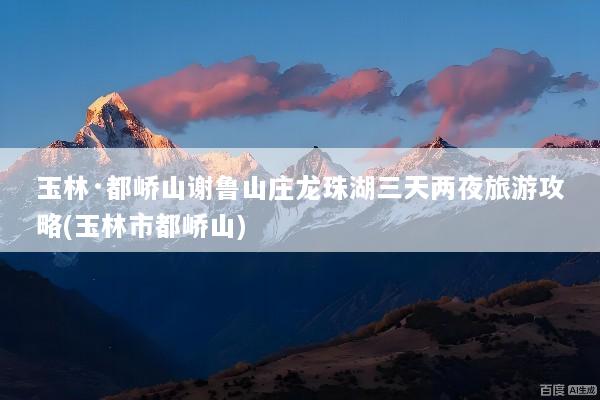 玉林·都峤山谢鲁山庄龙珠湖三天两夜旅游攻略(玉林市都峤山)