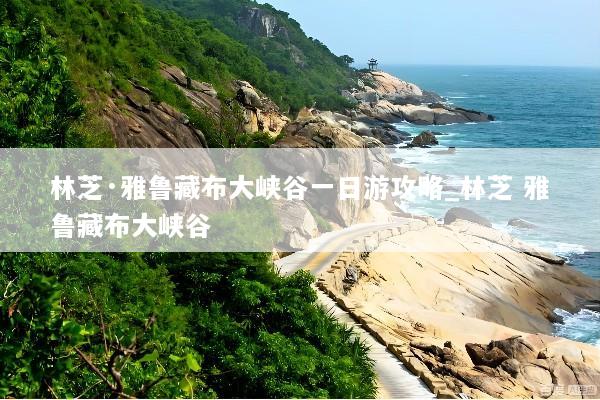 林芝·雅鲁藏布大峡谷一日游攻略_林芝 雅鲁藏布大峡谷