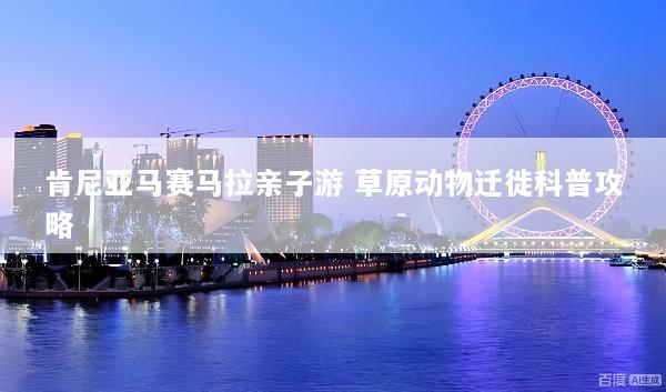 肯尼亚马赛马拉亲子游 草原动物迁徙科普攻略