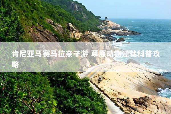 肯尼亚马赛马拉亲子游 草原动物迁徙科普攻略