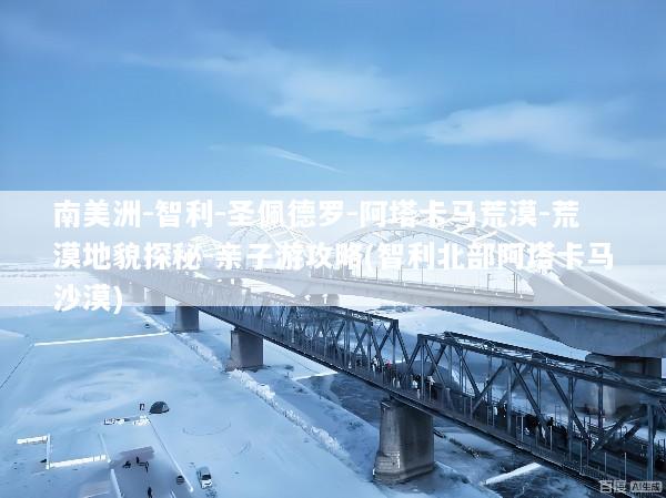 南美洲-智利-圣佩德罗-阿塔卡马荒漠-荒漠地貌探秘-亲子游攻略(智利北部阿塔卡马沙漠)