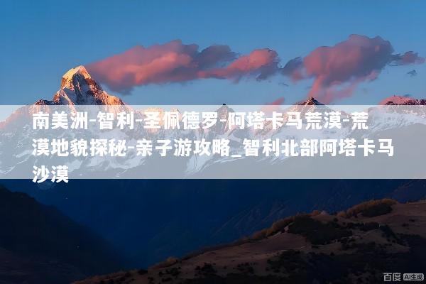 南美洲-智利-圣佩德罗-阿塔卡马荒漠-荒漠地貌探秘-亲子游攻略_智利北部阿塔卡马沙漠